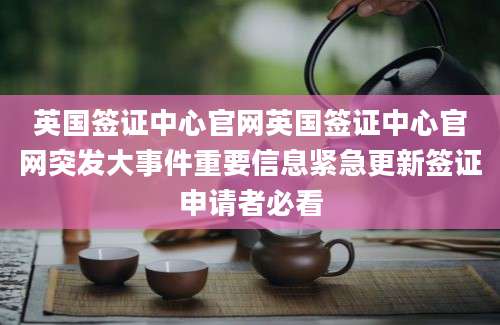 英国签证中心官网英国签证中心官网突发大事件重要信息紧急更新签证申请者必看