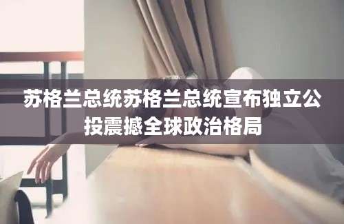 苏格兰总统苏格兰总统宣布独立公投震撼全球政治格局