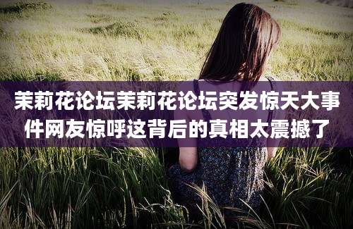 茉莉花论坛茉莉花论坛突发惊天大事件网友惊呼这背后的真相太震撼了