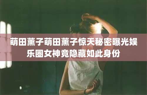 萌田薰子萌田薰子惊天秘密曝光娱乐圈女神竟隐藏如此身份