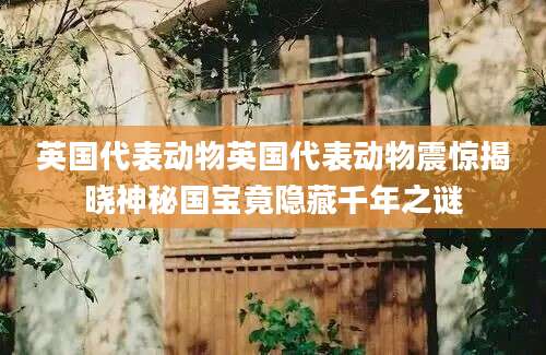 英国代表动物英国代表动物震惊揭晓神秘国宝竟隐藏千年之谜