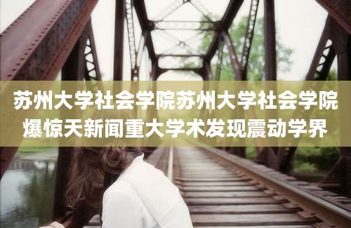 苏州大学社会学院苏州大学社会学院爆惊天新闻重大学术发现震动学界
