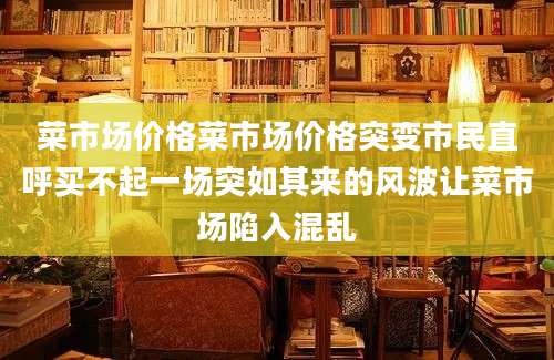 菜市场价格菜市场价格突变市民直呼买不起一场突如其来的风波让菜市场陷入混乱