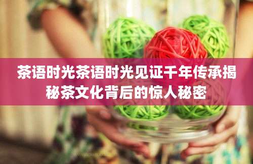 茶语时光茶语时光见证千年传承揭秘茶文化背后的惊人秘密