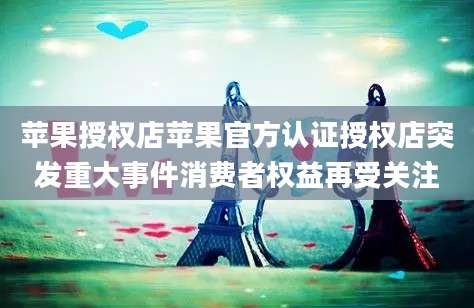 苹果授权店苹果官方认证授权店突发重大事件消费者权益再受关注