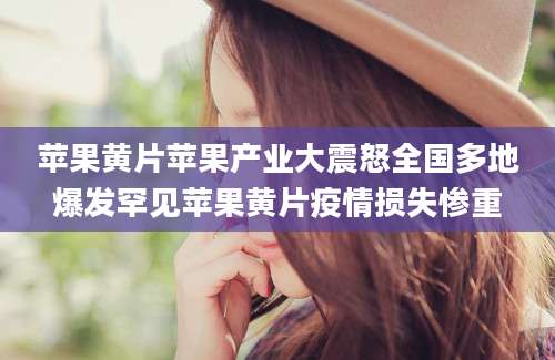 苹果黄片苹果产业大震怒全国多地爆发罕见苹果黄片疫情损失惨重
