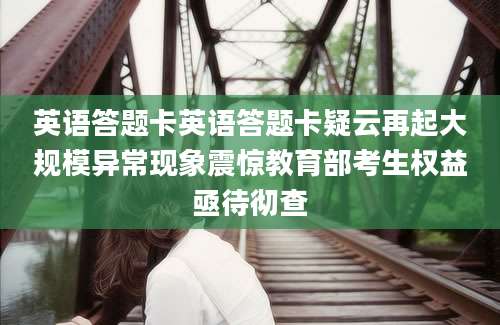 英语答题卡英语答题卡疑云再起大规模异常现象震惊教育部考生权益亟待彻查