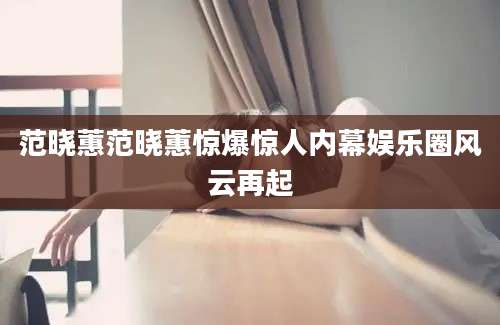 范晓蕙范晓蕙惊爆惊人内幕娱乐圈风云再起