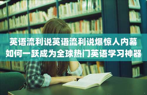 英语流利说英语流利说爆惊人内幕如何一跃成为全球热门英语学习神器