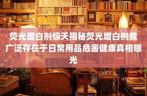 荧光增白剂惊天揭秘荧光增白剂竟广泛存在于日常用品危害健康真相曝光