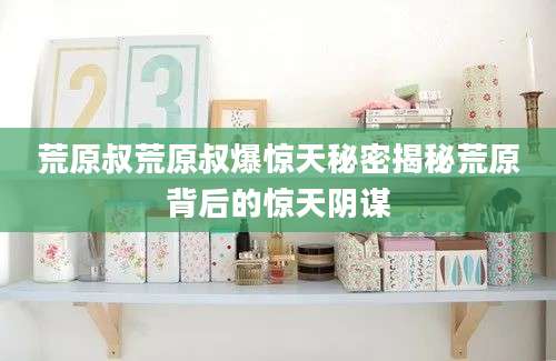 荒原叔荒原叔爆惊天秘密揭秘荒原背后的惊天阴谋