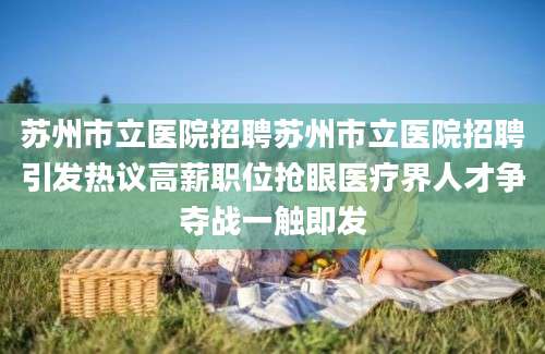 苏州市立医院招聘苏州市立医院招聘引发热议高薪职位抢眼医疗界人才争夺战一触即发