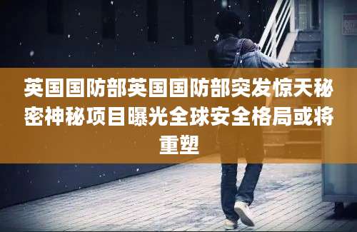 英国国防部英国国防部突发惊天秘密神秘项目曝光全球安全格局或将重塑