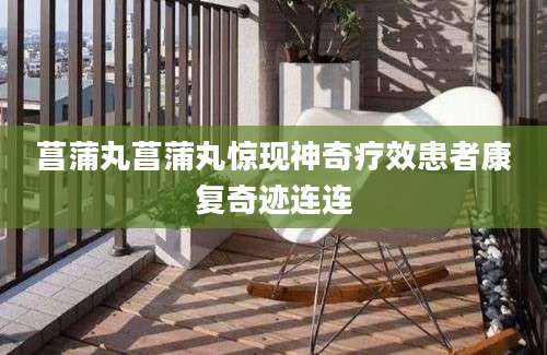 菖蒲丸菖蒲丸惊现神奇疗效患者康复奇迹连连