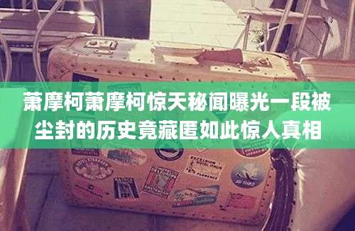 萧摩柯萧摩柯惊天秘闻曝光一段被尘封的历史竟藏匿如此惊人真相