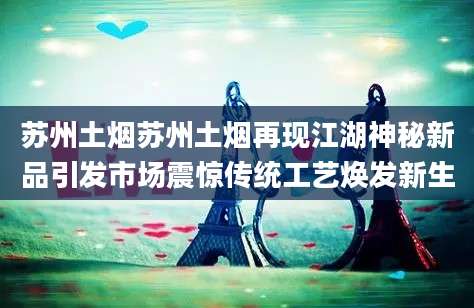 苏州土烟苏州土烟再现江湖神秘新品引发市场震惊传统工艺焕发新生