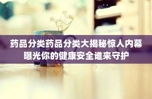 药品分类药品分类大揭秘惊人内幕曝光你的健康安全谁来守护