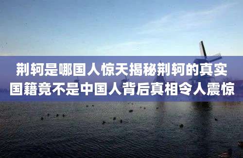 荆轲是哪国人惊天揭秘荆轲的真实国籍竟不是中国人背后真相令人震惊