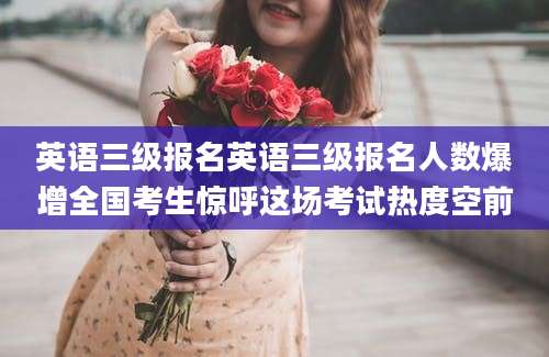 英语三级报名英语三级报名人数爆增全国考生惊呼这场考试热度空前