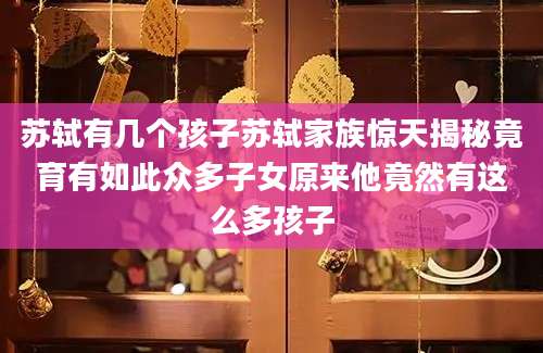 苏轼有几个孩子苏轼家族惊天揭秘竟育有如此众多子女原来他竟然有这么多孩子