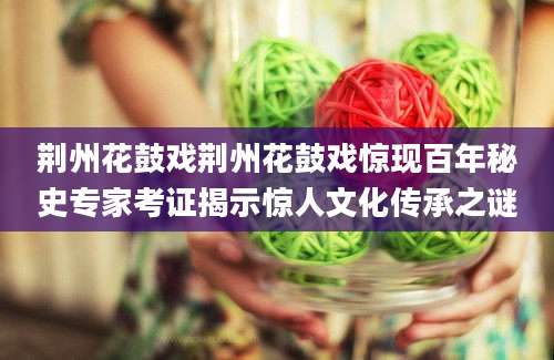 荆州花鼓戏荆州花鼓戏惊现百年秘史专家考证揭示惊人文化传承之谜