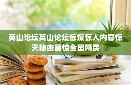 英山论坛英山论坛惊爆惊人内幕惊天秘密震惊全国网民