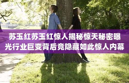 苏玉红苏玉红惊人揭秘惊天秘密曝光行业巨变背后竟隐藏如此惊人内幕