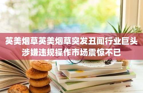 英美烟草英美烟草突发丑闻行业巨头涉嫌违规操作市场震惊不已