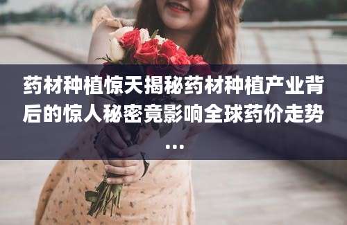 药材种植惊天揭秘药材种植产业背后的惊人秘密竟影响全球药价走势...