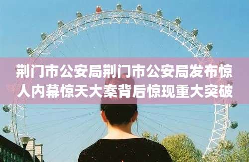 荆门市公安局荆门市公安局发布惊人内幕惊天大案背后惊现重大突破