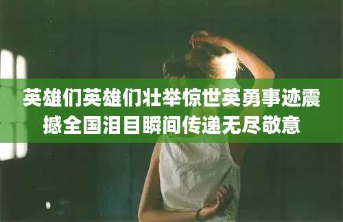 英雄们英雄们壮举惊世英勇事迹震撼全国泪目瞬间传递无尽敬意