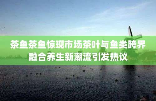 茶鱼茶鱼惊现市场茶叶与鱼类跨界融合养生新潮流引发热议