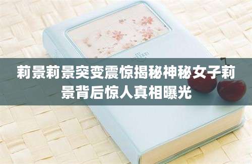 莉景莉景突变震惊揭秘神秘女子莉景背后惊人真相曝光