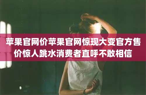 苹果官网价苹果官网惊现大变官方售价惊人跳水消费者直呼不敢相信