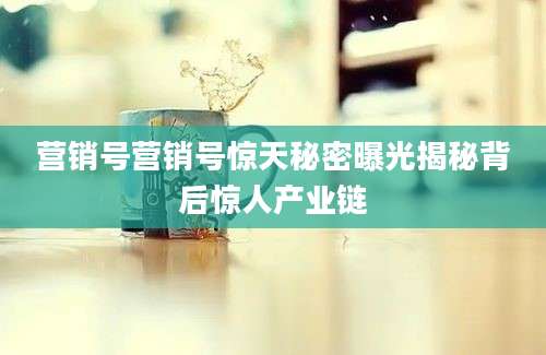 营销号营销号惊天秘密曝光揭秘背后惊人产业链