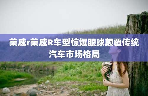 荣威r荣威R车型惊爆眼球颠覆传统汽车市场格局
