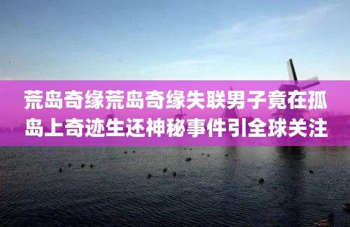 荒岛奇缘荒岛奇缘失联男子竟在孤岛上奇迹生还神秘事件引全球关注