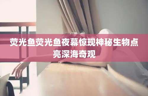 荧光鱼荧光鱼夜幕惊现神秘生物点亮深海奇观