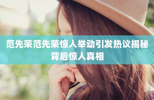 范先荣范先荣惊人举动引发热议揭秘背后惊人真相