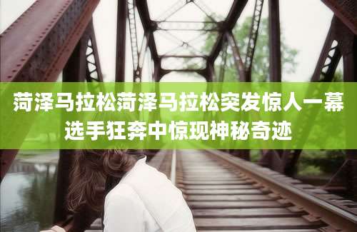 菏泽马拉松菏泽马拉松突发惊人一幕选手狂奔中惊现神秘奇迹
