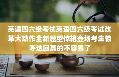 英语四六级考试英语四六级考试改革大动作全新题型惊艳登场考生惊呼这回真的不容易了
