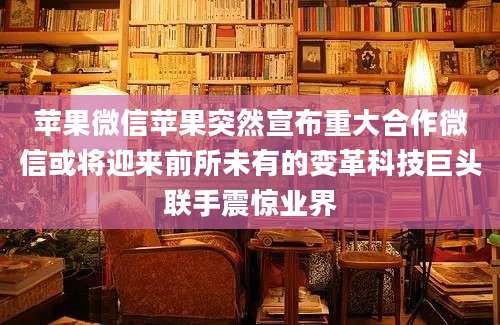 苹果微信苹果突然宣布重大合作微信或将迎来前所未有的变革科技巨头联手震惊业界