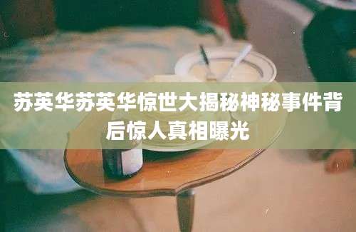 苏英华苏英华惊世大揭秘神秘事件背后惊人真相曝光