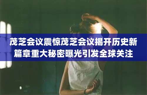 茂芝会议震惊茂芝会议揭开历史新篇章重大秘密曝光引发全球关注