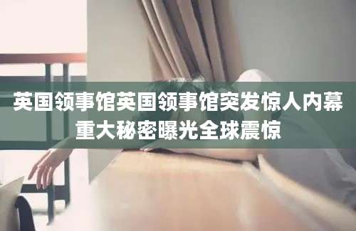 英国领事馆英国领事馆突发惊人内幕重大秘密曝光全球震惊