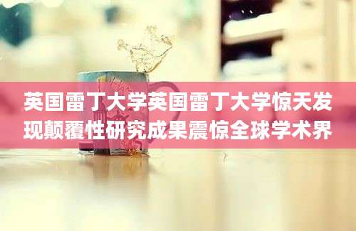 英国雷丁大学英国雷丁大学惊天发现颠覆性研究成果震惊全球学术界