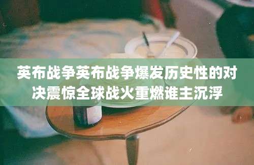 英布战争英布战争爆发历史性的对决震惊全球战火重燃谁主沉浮