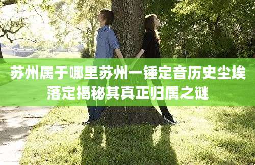 苏州属于哪里苏州一锤定音历史尘埃落定揭秘其真正归属之谜