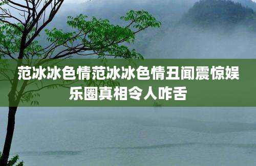 范冰冰色情范冰冰色情丑闻震惊娱乐圈真相令人咋舌