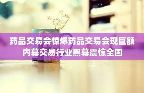 药品交易会惊爆药品交易会现巨额内幕交易行业黑幕震惊全国